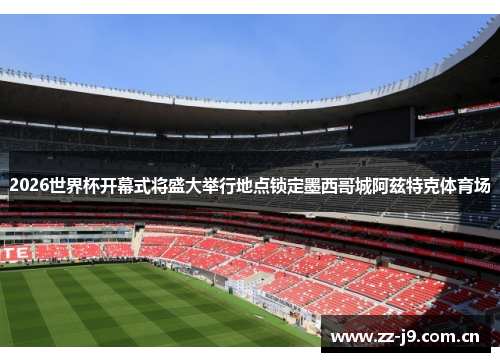 2026世界杯开幕式将盛大举行地点锁定墨西哥城阿兹特克体育场