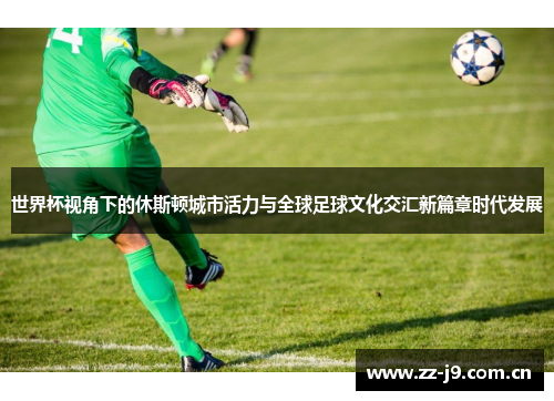 世界杯视角下的休斯顿城市活力与全球足球文化交汇新篇章时代发展